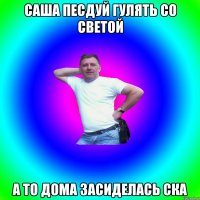 САША ПЕСДУЙ ГУЛЯТЬ СО СВЕТОЙ А ТО ДОМА ЗАСИДЕЛАСЬ СКА