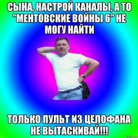 Сына, настрой каналы, а то "Ментовские Войны 6" не могу найти Только пульт из целофана не вытаскивай!!!