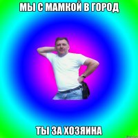 Мы с мамкой в город ты за хозяина