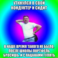 уткнулся в свой кондуктер и сидит в наше время такого не было, после школы портфель бросишь, и с пацанами гулять