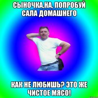 Сыночка,на, попробуй сала домашнего Как не любишь? Это же чистое мясо!