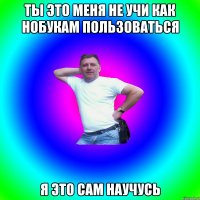 ты это меня не учи как нобукам пользоваться я это сам научусь