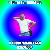 что ты тут ляпаешь я твою мамку ебал азазазза