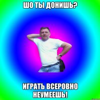 Шо ты донишь? Играть всеровно неумеешь!