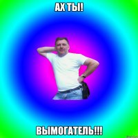 Ах ты! Вымогатель!!!