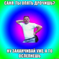 Саня, ты опять дрочишь? Ну заканчивай уже, а то ослепнешь