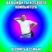 Да выйди ты из своего компьютера Вернись в семью