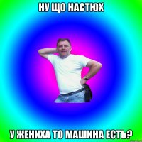 Ну що Настюх у жениха то машина есть?