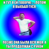 И тут я ей говорю: -...Потом я выебал гуся. Позже она была вся моя, а ты продолжай с рукой