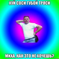 хуй соси губой тряси Миха, как это не хочешь?