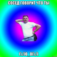 Сосед говорит что ты (\/)0_0(\/)