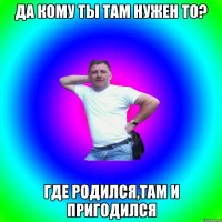 ДА КОМУ ТЫ ТАМ НУЖЕН ТО? ГДЕ РОДИЛСЯ,ТАМ И ПРИГОДИЛСЯ