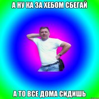 А ну ка за хебом сбегай а то все дома сидишь