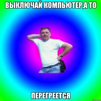 Выключай компьютер,а то перегреется