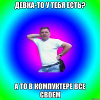 ДЕВКА-ТО У ТЕБЯ ЕСТЬ? А ТО В КОМПУКТЕРЕ ВСЕ СВОЕМ