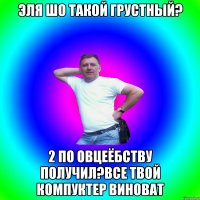 Эля шо такой грустный? 2 по овцеёбству получил?Все твой компуктер виноват