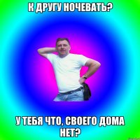 К ДРУГУ НОЧЕВАТЬ? У ТЕБЯ ЧТО, СВОЕГО ДОМА НЕТ?