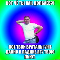 Вот чё ты как долбаёб?! Все твои братаны уже давно в падике.Ягу твою пьют.