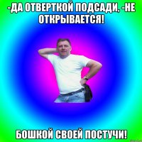 -Да отверткой подсади, -Не открывается! БОШКОЙ СВОЕЙ ПОСТУЧИ!