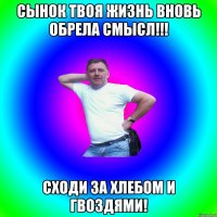 сынок твоя жизнь вновь обрела смысл!!! сходи за хлебом и гвоздями!