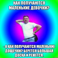 Как получаются маленькие девочки? - А как получаются маленькие дощечки? Берется большая доска и режется.