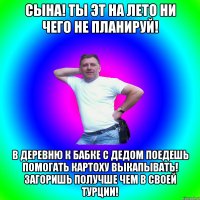 Сына! ты эт на лето ни чего не планируй! в деревню к бабке с дедом поедешь помогать картоху выкапывать! загоришь получше чем в своей турции!