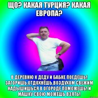 Що? какая Турция? какая Европа? в деревню к деду и бабке поедешь! Загоришь,отдохнёшь,воздухом свежим надышишься в огороде поможешь! и машку свою можешь взять!