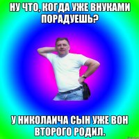 Ну что, когда уже внуками порадуешь? У Николаича сын уже вон второго родил.