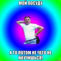 мой посуду а то потом не чего не научишься!