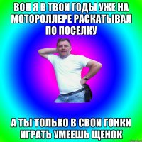 Вон я в твои годы уже на мотороллере раскатывал по поселку А ты только в свои гонки играть умеешь щенок