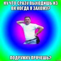 Ну что сразу выходишь из вк когда я захожу? Подружку прячешь?