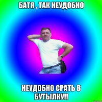 Батя , так неудобно неудобно срать в бутылку!!