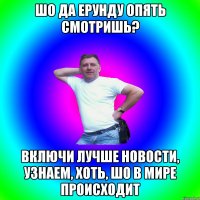 Шо да ерунду опять смотришь? Включи лучше новости, узнаем, хоть, шо в мире происходит