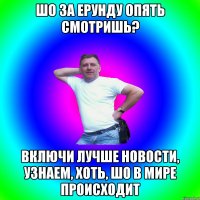 Шо за ерунду опять смотришь? Включи лучше новости, узнаем, хоть, шо в мире происходит