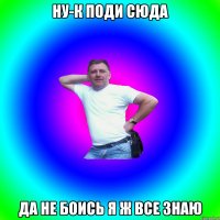 НУ-К ПОДИ СЮДА ДА НЕ БОИСЬ Я Ж ВСЕ ЗНАЮ