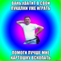 Вань,хватит в свои пукалки уже играть Помоги лучше мне картошку вскопать