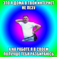 Это я дома в твой интернет не лезу А на работе я в своем получше тебя разбираюсь