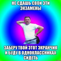 не сдашь свои эти экзамены заберу твой этот экранчик и буду в одноклассниках сидеть