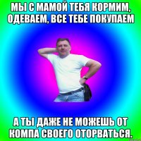 мы с мамой тебя кормим, одеваем, все тебе покупаем а ты даже не можешь от компа своего оторваться.