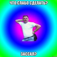 Что,слабо сделать? Зассал?