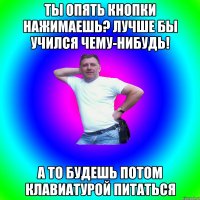 Ты опять кнопки нажимаешь? Лучше бы учился чему-нибудь! А то будешь потом клавиатурой питаться