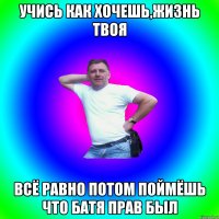 Учись как хочешь,жизнь твоя Всё равно потом поймёшь что батя прав был