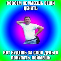 совсем не умеешь вещи ценить вот будешь за свои деньги покупать, поймешь