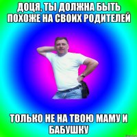 Доця, ты должна быть похоже на своих родителей только не на твою маму и бабушку