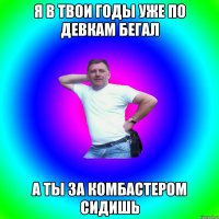 я в твои годы уже по девкам бегал а ты за комбастером сидишь