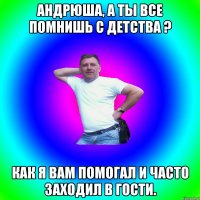 Андрюша, а ты все помнишь с детства ? Как я вам помогал и часто заходил в гости.