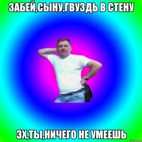 Забей,сыну,гвуздь в стену Эх,ты,ничего не умеешь