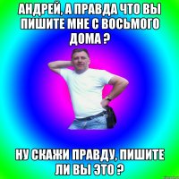 Андрей, а правда что вы пишите мне с восьмого дома ? Ну скажи правду, пишите ли вы это ?