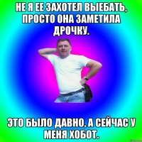 Не я ее захотел выебать, просто она заметила дрочку. Это было давно, а сейчас у меня хобот.