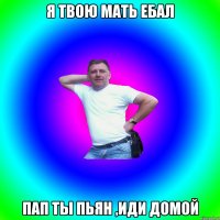 Я ТВОЮ МАТЬ ЕБАЛ ПАП ТЫ ПЬЯН ,ИДИ ДОМОЙ